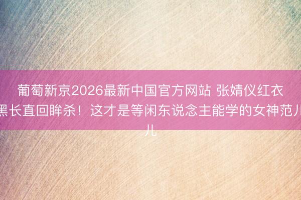 葡萄新京2026最新中国官方网站 张婧仪红衣黑长直回眸杀！这才是等闲东说念主能学的女神范儿