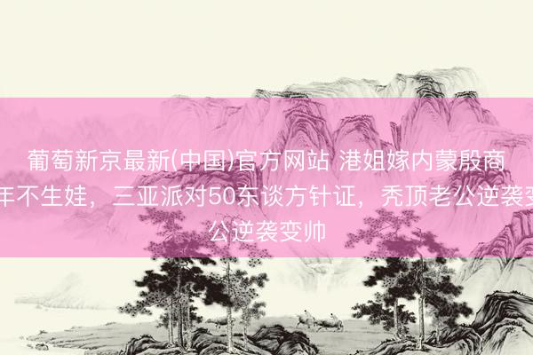 葡萄新京最新(中国)官方网站 港姐嫁内蒙殷商10年不生娃,三亚派对50东谈方针证,秃顶老公逆袭变帅