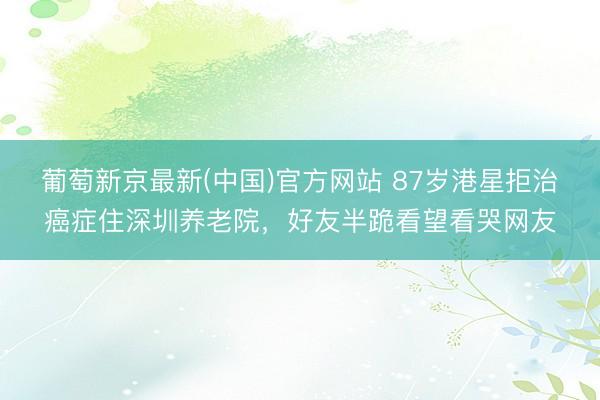 葡萄新京最新(中国)官方网站 87岁港星拒治癌症住深圳养老院，好友半跪看望看哭网友