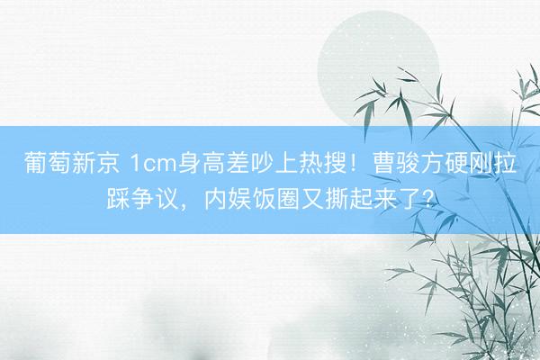 葡萄新京 1cm身高差吵上热搜！曹骏方硬刚拉踩争议，内娱饭圈又撕起来了？
