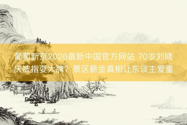 葡萄新京2026最新中国官方网站 70岁刘晓庆被指耍大牌？景区薪金真相让东谈主爱重