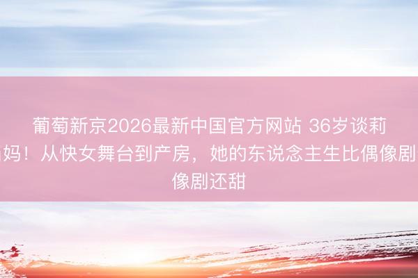 葡萄新京2026最新中国官方网站 36岁谈莉娜当妈！从快女舞台到产房，她的东说念主生比偶像剧还甜