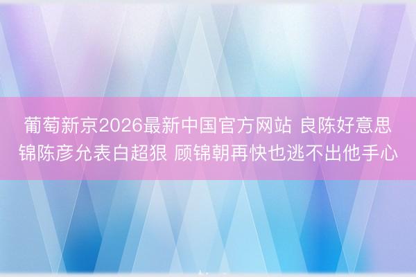 葡萄新京2026最新中国官方网站 良陈好意思锦陈彦允表白超狠 顾锦朝再快也逃不出他手心