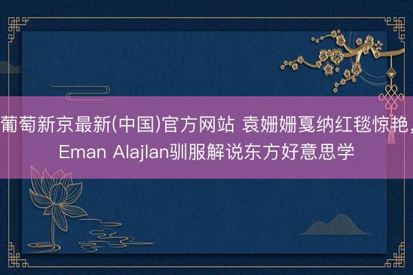 葡萄新京最新(中国)官方网站 袁姗姗戛纳红毯惊艳，Eman Alajlan驯服解说东方好意思学