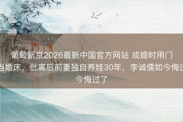 葡萄新京2026最新中国官方网站 成婚时用门板当婚床，仳离后前妻独自养娃30年，李诚儒如今悔过了