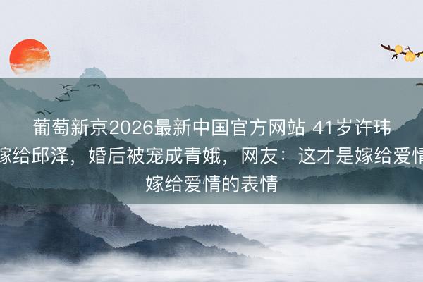 葡萄新京2026最新中国官方网站 41岁许玮甯二婚嫁给邱泽，婚后被宠成青娥，网友：这才是嫁给爱情的表情