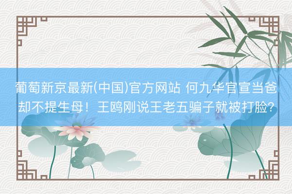 葡萄新京最新(中国)官方网站 何九华官宣当爸却不提生母！王鸥刚说王老五骗子就被打脸？