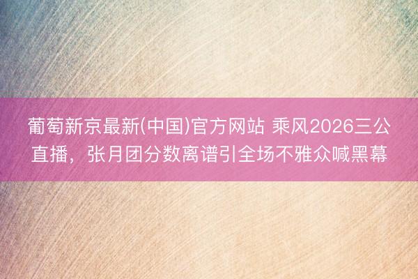 葡萄新京最新(中国)官方网站 乘风2026三公直播，张月团分数离谱引全场不雅众喊黑幕