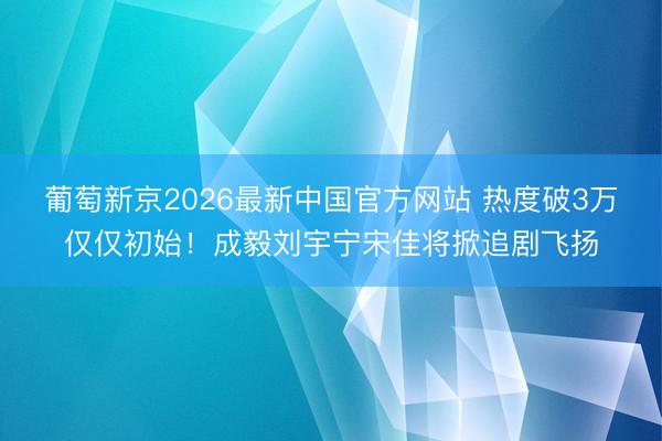 葡萄新京2026最新中国官方网站 热度破3万仅仅初始！成毅刘宇宁宋佳将掀追剧飞扬