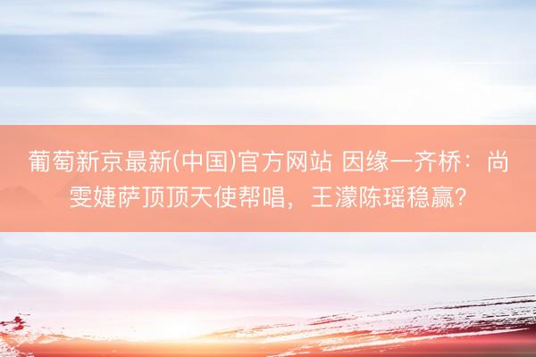 葡萄新京最新(中国)官方网站 因缘一齐桥：尚雯婕萨顶顶天使帮唱，王濛陈瑶稳赢？