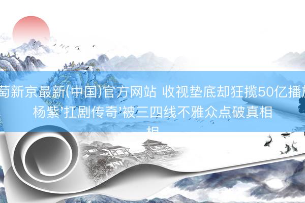 葡萄新京最新(中国)官方网站 收视垫底却狂揽50亿播放?杨紫'扛剧传奇'被三四线不雅众点破真相
