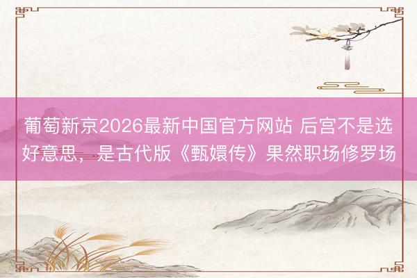 葡萄新京2026最新中国官方网站 后宫不是选好意思，是古代版《甄嬛传》果然职场修罗场