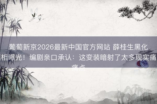 葡萄新京2026最新中国官方网站 薛桂生黑化真相曝光!编剧亲口承认:这变装暗射了太多现实痛点