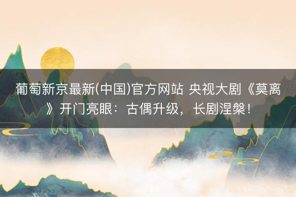 葡萄新京最新(中国)官方网站 央视大剧《莫离》开门亮眼：古偶升级，长剧涅槃！