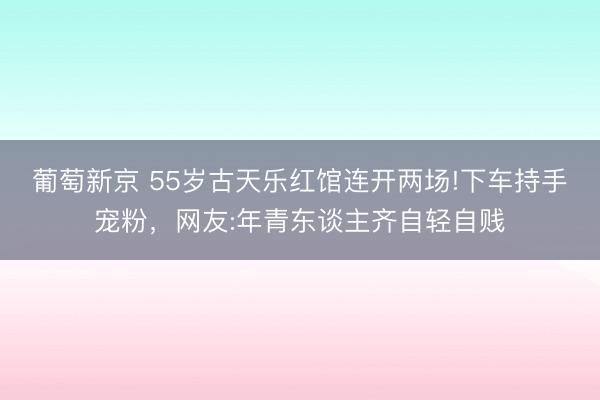 葡萄新京 55岁古天乐红馆连开两场!下车持手宠粉，网友:年青东谈主齐自轻自贱