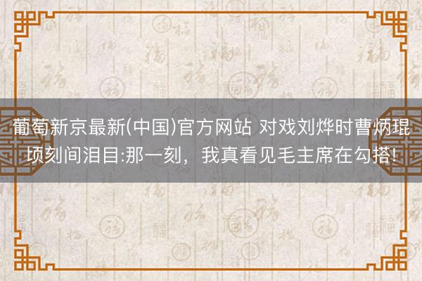 葡萄新京最新(中国)官方网站 对戏刘烨时曹炳琨顷刻间泪目:那一刻，我真看见毛主席在勾搭!
