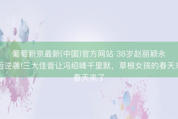 葡萄新京最新(中国)官方网站 38岁赵丽颖永诀后逆袭!三大佳音让冯绍峰千里默，草根女孩的春天来了