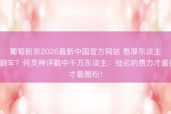 葡萄新京2026最新中国官方网站 憨厚东谈主舞蹈翻车？何炅神评戳中千万东谈主：拙劣的费力才最圈粉！