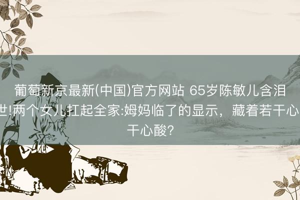 葡萄新京最新(中国)官方网站 65岁陈敏儿含泪离世!两个女儿扛起全家:姆妈临了的显示，藏着若干心酸?