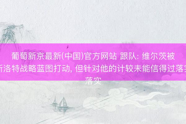 葡萄新京最新(中国)官方网站 跟队: 维尔茨被斯洛特战略蓝图打动， 但针对他的计较未能信得过落实