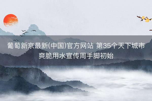 葡萄新京最新(中国)官方网站 第35个天下城市爽脆用水宣传周手脚初始