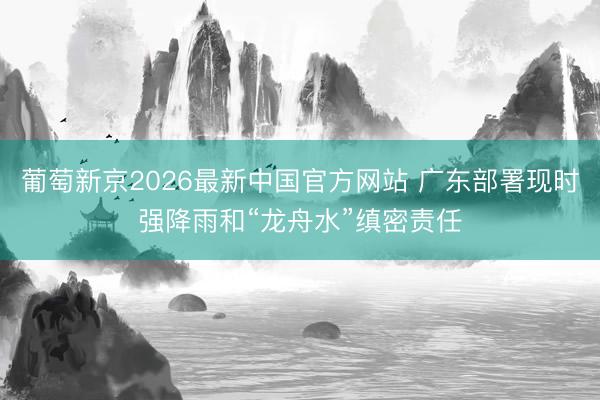 葡萄新京2026最新中国官方网站 广东部署现时强降雨和“龙舟水”缜密责任