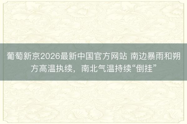 葡萄新京2026最新中国官方网站 南边暴雨和朔方高温执续，南北气温持续“倒挂”