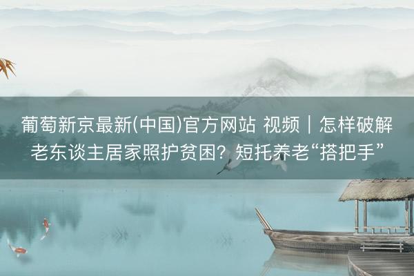 葡萄新京最新(中国)官方网站 视频｜怎样破解老东谈主居家照护贫困？短托养老“搭把手”