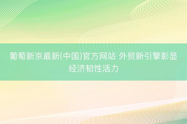 葡萄新京最新(中国)官方网站 外贸新引擎彰显经济韧性活力