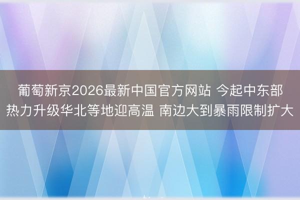 葡萄新京2026最新中国官方网站 今起中东部热力升级华北等地迎高温 南边大到暴雨限制扩大