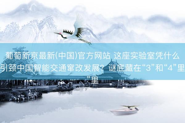 葡萄新京最新(中国)官方网站 这座实验室凭什么引颈中国智能交通窜改发展?谜底藏在“3”和“4”里