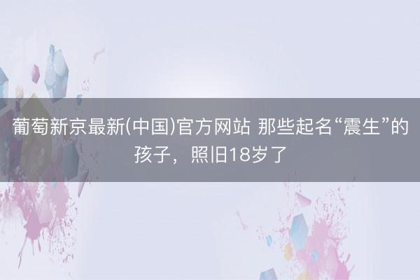 葡萄新京最新(中国)官方网站 那些起名“震生”的孩子，照旧18岁了