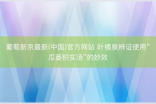 葡萄新京最新(中国)官方网站 叶橘泉辨证使用“瓜蒌枳实汤”的妙效
