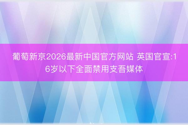 葡萄新京2026最新中国官方网站 英国官宣:16岁以下全面禁用支吾媒体
