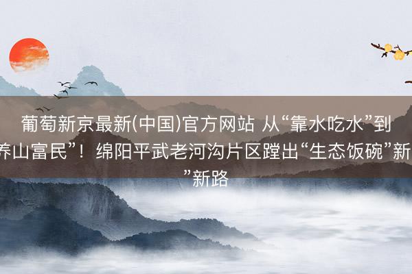 葡萄新京最新(中国)官方网站 从“靠水吃水”到“养山富民”！绵阳平武老河沟片区蹚出“生态饭碗”新路