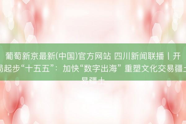 葡萄新京最新(中国)官方网站 四川新闻联播丨开局起步“十五五”：加快“数字出海” 重塑文化交易疆土
