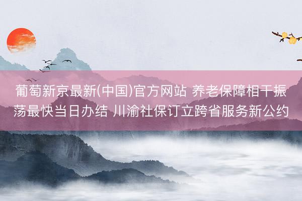 葡萄新京最新(中国)官方网站 养老保障相干振荡最快当日办结 川渝社保订立跨省服务新公约