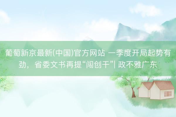 葡萄新京最新(中国)官方网站 一季度开局起势有劲，省委文书再提“闯创干”| 政不雅广东