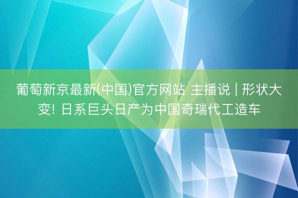 葡萄新京最新(中国)官方网站 主播说 | 形状大变! 日系巨头日产为中国奇瑞代工造车