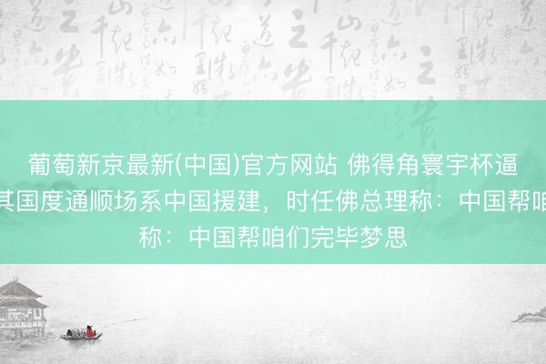 葡萄新京最新(中国)官方网站 佛得角寰宇杯逼平西班牙，其国度通顺场系中国援建，时任佛总理称：中国帮咱们完毕梦思