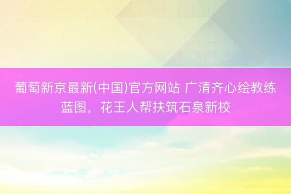 葡萄新京最新(中国)官方网站 广清齐心绘教练蓝图，花王人帮扶筑石泉新校