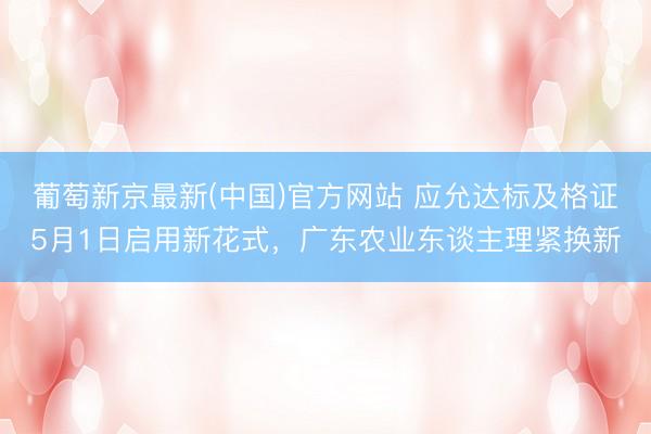 葡萄新京最新(中国)官方网站 应允达标及格证5月1日启用新花式，广东农业东谈主理紧换新