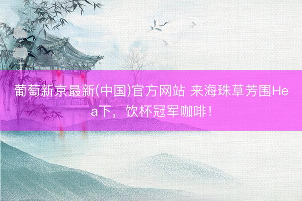 葡萄新京最新(中国)官方网站 来海珠草芳围Hea下,饮杯冠军咖啡!