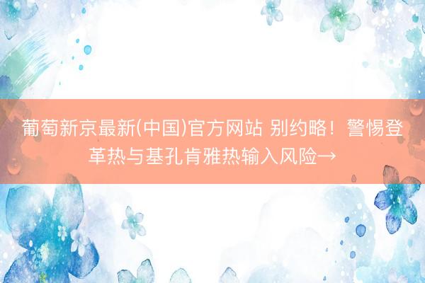 葡萄新京最新(中国)官方网站 别约略！警惕登革热与基孔肯雅热输入风险→