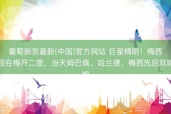 葡萄新京最新(中国)官方网站 巨星精明！梅西现在梅开二度，当天姆巴佩、哈兰德、梅西先后双响