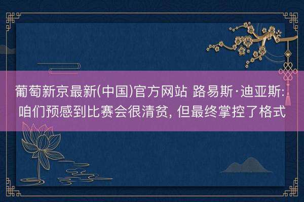 葡萄新京最新(中国)官方网站 路易斯·迪亚斯: 咱们预感到比赛会很清贫， 但最终掌控了格式
