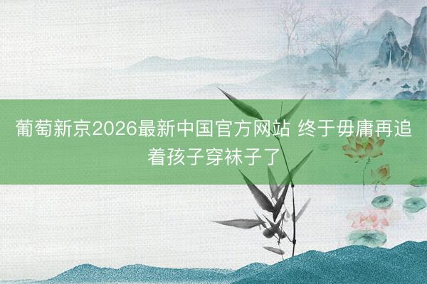 葡萄新京2026最新中国官方网站 终于毋庸再追着孩子穿袜子了